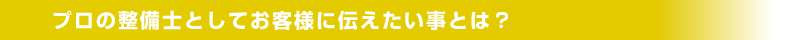 プロの整備士としてお客様に伝えたい事は？