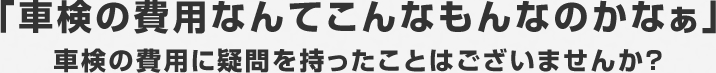 「車検の費用なんてこんなもんなのかなぁ」車検の費用に疑問を持ったことはございませんか？